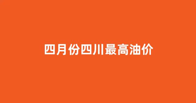 四月份四川最高油价_2020年四川油价一览表