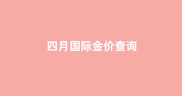四月国际金价查询_四月国际金价查询最新消息