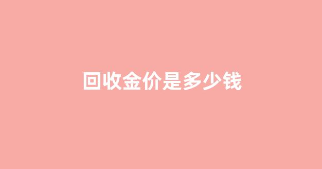 回收金价多少钱一克 今日价格_回收金价是多少钱