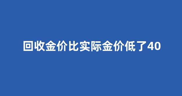 回收金价比实际金价低了40块_回收金价比实际金价低了40