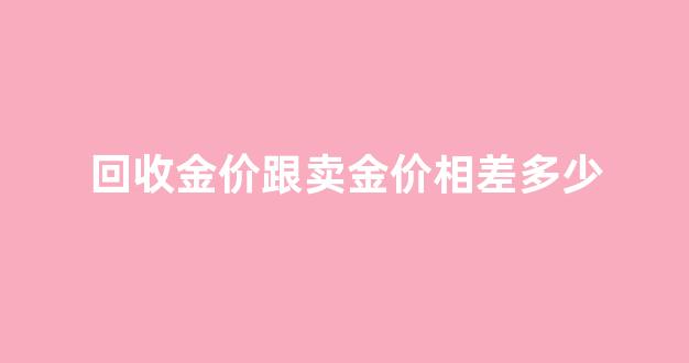 回收跟卖出金价_回收金价跟卖金价相差多少