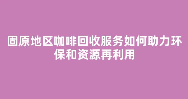 固原地区咖啡回收服务如何助力环保和资源再利用