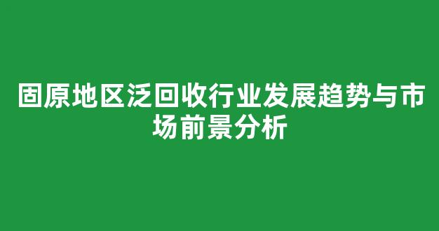 固原地区泛回收行业发展趋势与市场前景分析