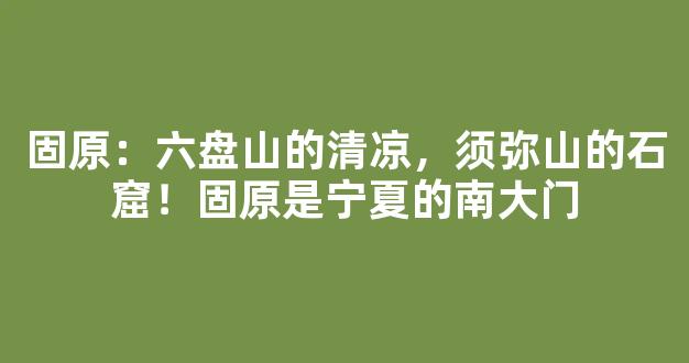 固原：六盘山的清凉，须弥山的石窟！固原是宁夏的南大门