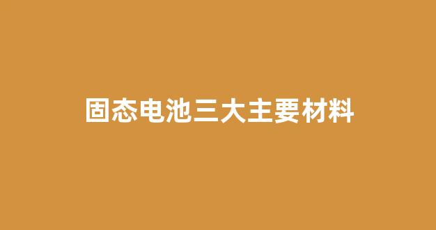 固态电池三大主要材料(固态电池三大主要材料是)_https://www.hn-life.com_上交所_第1张