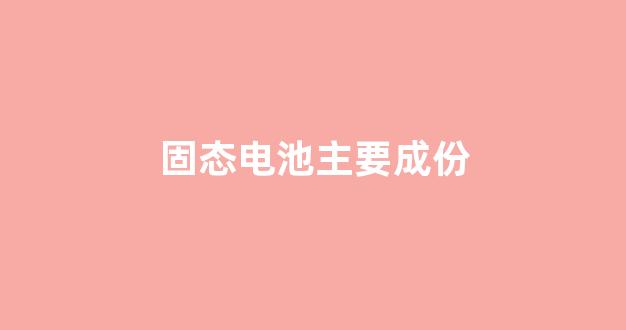 固态电池主要成份(固态电池新能源汽车)_https://www.heiljjianzu.com_深交所_第1张