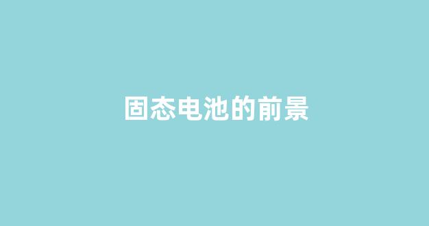 固态电池的前景(固态电池的前景和趋势)_https://www.hn-life.com_上交所_第1张