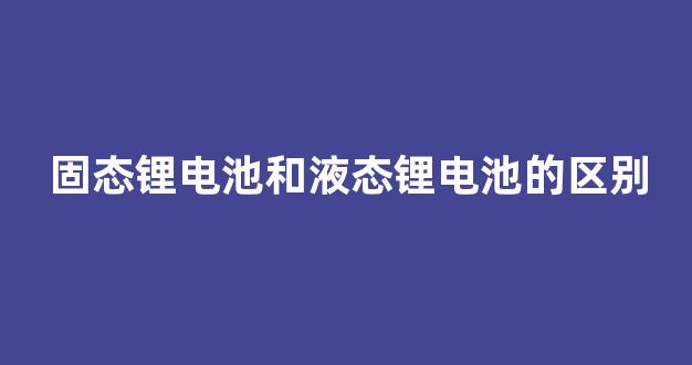 固态锂电池和液态锂电池的区别(固态电池与锂电池的区别)_https://www.hhem8.com_创业板_第1张