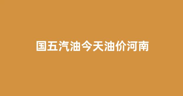 国五汽油今天油价河南_今天河南汽油价格95多少钱