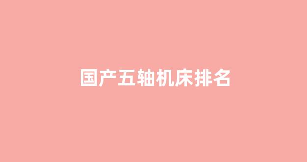 国产五轴机床排名(国产五轴机床排名第一)_https://www.jnskb.com_装修流程_第1张
