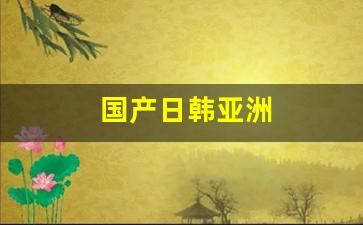 国产日韩亚洲(成人用品网店进货渠道)