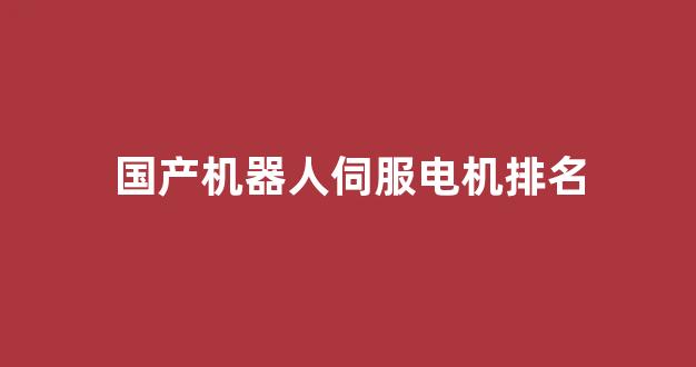国产机器人伺服电机排名(机器人伺服电机的工作原理)_https://www.nalian8.com_深交所_第1张