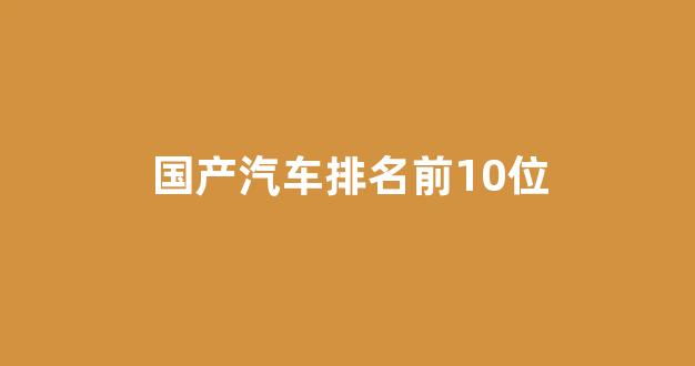 国产汽车排名前10位(中国国产车哪个最好)_https://www.wguangz.com_郑商所_第1张