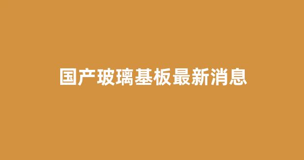 国产玻璃基板最新消息(国内玻璃基板)_https://www.jnskb.com_装修公司_第1张