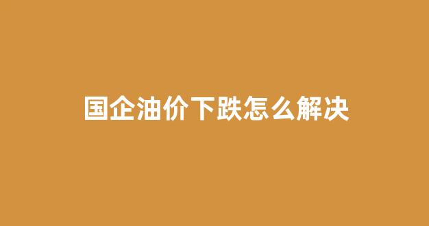 国企油价下跌怎么解决_国际油价下跌对国内石油企业有何影响