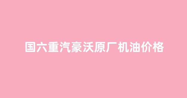 中国重汽豪沃国六_国六重汽豪沃原厂机油价格