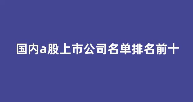 国内a股上市公司名单排名前十(中国a股上市的公司有哪些)_https://www.eamstsz.com_北交所_第1张