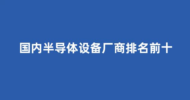 国内半导体设备厂商排名前十(国内半导体设备厂商排名前十的企业)_https://www.jnskb.com_设计报价_第1张