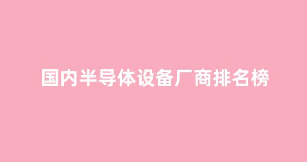 国内半导体设备厂商排名榜(中国10大半导体设备公司最新排名)_https://www.jumanxin.com_创业板_第1张