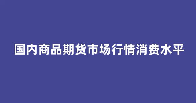 国内商品期货市场行情消费水平(国内商品期货价格)_天猫运营_第1张_电商运营网 国内商品期货市场行情消费水平(国内商品期货价格)_https://www.gdbxwh.com_天猫运营_第1张