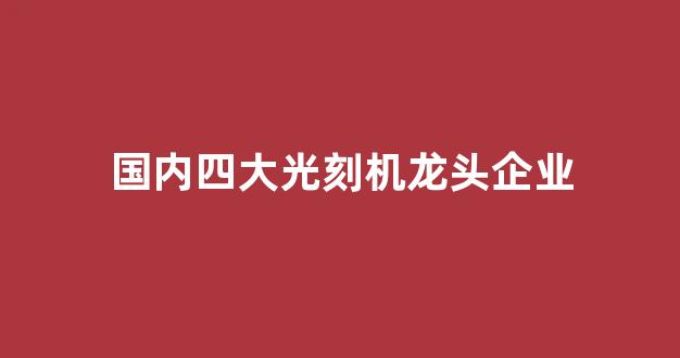 国内四大光刻机龙头企业(中国光刻机的龙头公司东方财富网)_https://www.nalian8.com_科创板_第1张