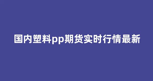 国内塑料pp期货实时行情最新(pp期货实时行情报价)_https://www.gdbxwh.com_天猫运营_第1张