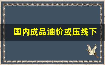 国内成品油价或压线下调的原因-国内成品油价格下调,前来加油