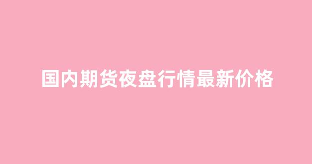 国内期货夜盘行情最新价格(国内期货夜盘行情最新价格表)_https://www.ljyuan-tech.com_深交所_第1张