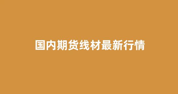 国内期货线材最新行情(白糖期货最新行情)_https://www.ljyuan-tech.com_深交所_第1张