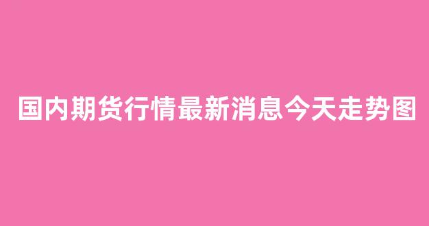 国内期货行情最新消息今天走势图(国内期货实时行情)_https://www.hhem8.com_深交所_第1张