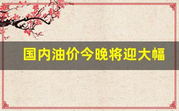 国内油价今晚将迎大幅下调的原因是什么-国内油价今晚将迎大幅下调的原因是什么呢