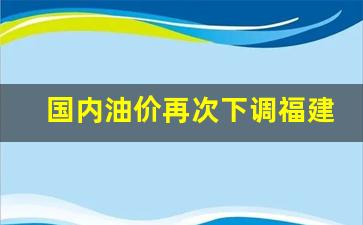 国内油价再次下调福建油价-国内油价再次下