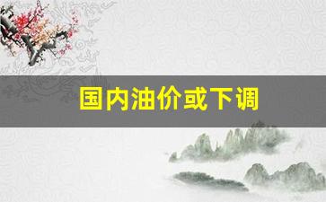 国内油价或下调-国内油价下调时间表最新