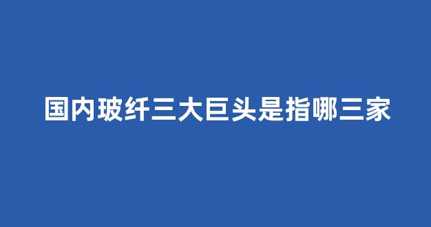 国内玻纤三大巨头是指哪三家(中国玻纤三巨头)_https://www.gen-fastener.com_郑商所_第1张