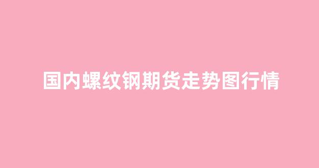 国内螺纹钢期货走势图行情(螺纹钢期货实时行情螺纹钢期货走势)_https://www.hhem8.com_深交所_第1张