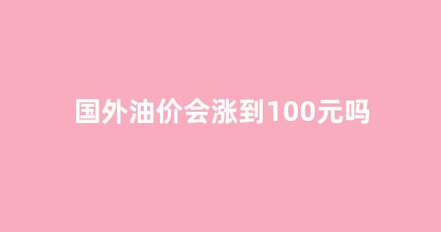 国外油价多少一升_国外油价会涨到100元吗