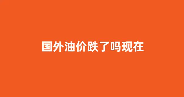 国外油价跌了吗现在_国外油价跌了吗现在还涨吗