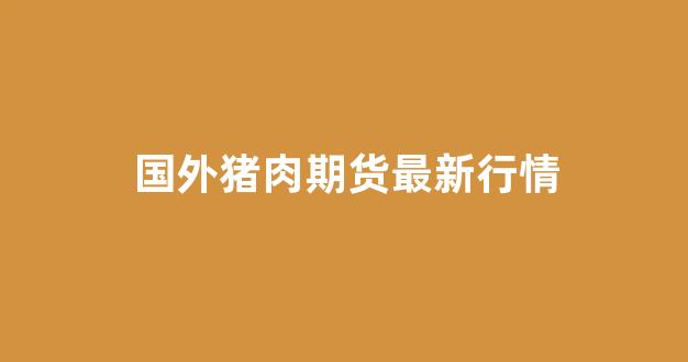 国外猪肉期货最新行情(国外猪肉期货最新行情走势)_https://www.eamstsz.com_北交所_第1张
