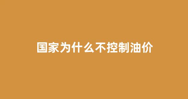 国家为什么不控制油价_国家为什么要限油