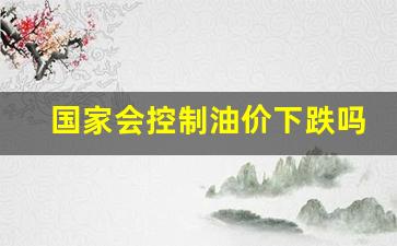 国家会控制油价下跌吗-油价上涨国家为什么不控制