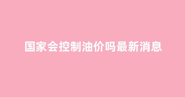 国家会控制油价吗最新消息_国家会控制房价吗