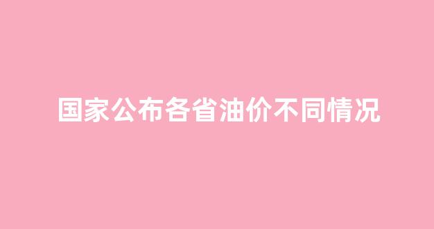 国家公布各省油价不同情况_油价各省相差那么大
