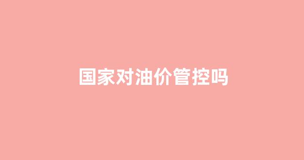国家能管控油价吗_国家对油价管控吗
