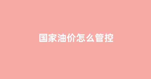 国家油价怎么管控_油价调控