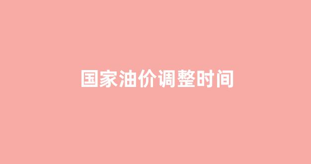 国家油价调整时间_国内油价调整时间