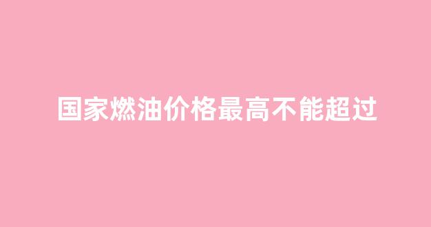燃油最高限价_国家燃油价格最高不能超过