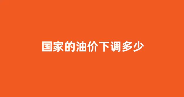 国家油价上下限_国家的油价下调多少