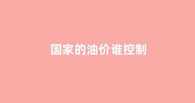 国家的油价谁控制_油价是谁控制