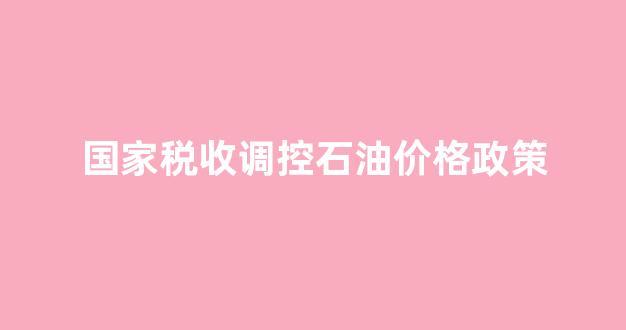 国家税收调控石油价格政策_2021年石油税率是多少