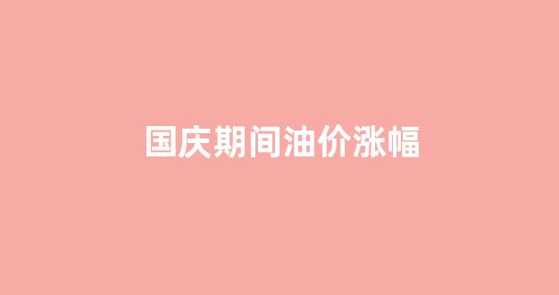 国庆期间油价涨幅_2021国庆油价会涨吗